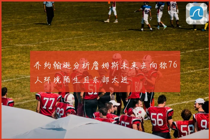 乔约翰逊分析詹姆斯未来去向称76人环境陌生且东部太近