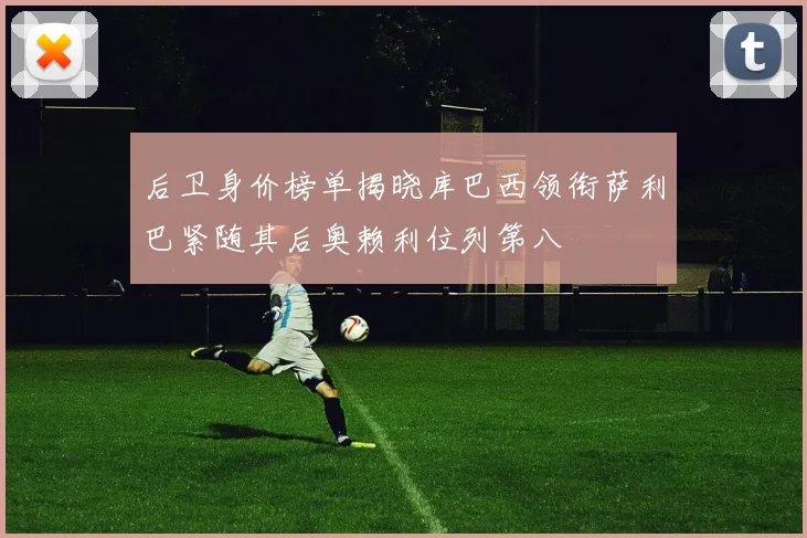 后卫身价榜单揭晓库巴西领衔萨利巴紧随其后奥赖利位列第八