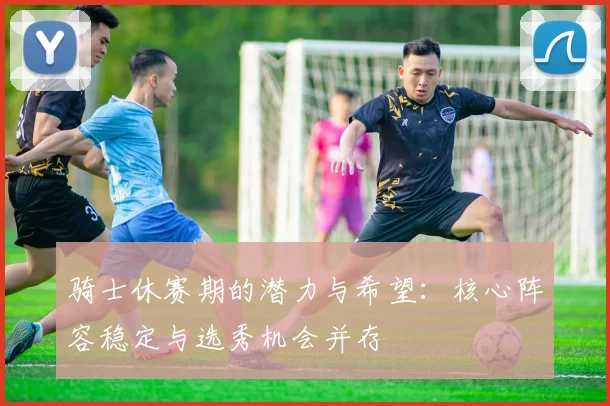 骑士休赛期的潜力与希望：核心阵容稳定与选秀机会并存