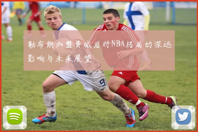 勒布朗加盟费城后对NBA格局的深远影响与未来展望