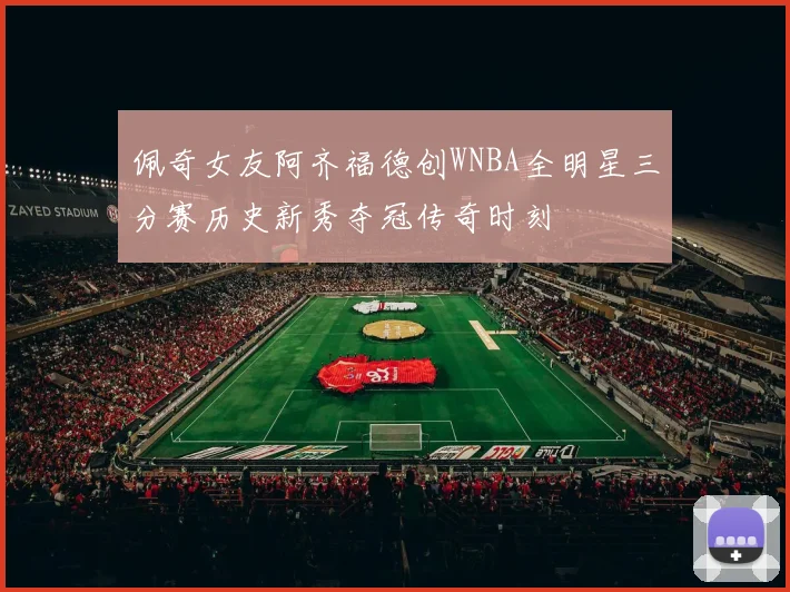 佩奇女友阿齐福德创WNBA全明星三分赛历史新秀夺冠传奇时刻