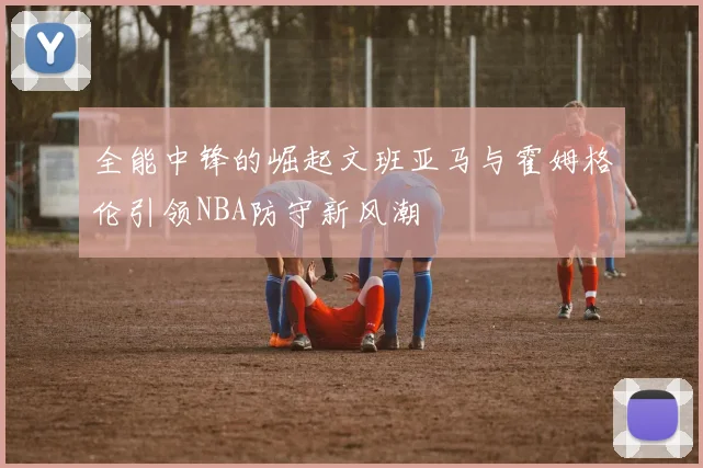 全能中锋的崛起文班亚马与霍姆格伦引领NBA防守新风潮