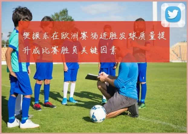 樊振东在欧洲赛场连胜发球质量提升成比赛胜负关键因素